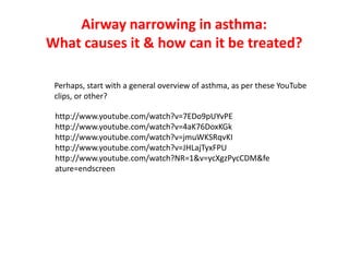 Airway narrowing in asthma:
What causes it & how can it be treated?
http://www.youtube.com/watch?v=7EDo9pUYvPE
http://www.youtube.com/watch?v=4aK76DoxKGk
http://www.youtube.com/watch?v=jmuWKSRqvKI
http://www.youtube.com/watch?v=JHLajTyxFPU
http://www.youtube.com/watch?NR=1&v=ycXgzPycCDM&fe
ature=endscreen
Perhaps, start with a general overview of asthma, as per these YouTube
clips, or other?
 