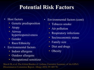 Potential Risk Factors
• Host factors
• Genetic predisposition
• Atopy
• Airway
hyperresponsiveness
• Gender
• Race/Ethnicity
• Environmental factors
• Indoor allergens
• Outdoor allergens
• Occupational sensitizer
• Environmental factors (cont)
• Tobacco smoke
• Air pollution
• Respiratory infections
• Socioeconomic status
• Family size
• Diet and drugs
• Obesity
Masoli M, et al. The Global Burden of Asthma: Executive Summary of the GINA
Dissemination Committee Report. Allergy 2004; 59: 469-78.
 