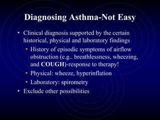 Diagnosing Asthma-Not Easy
• Clinical diagnosis supported by the certain
historical, physical and laboratory findings
• History of episodic symptoms of airflow
obstruction (e.g.. breathlessness, wheezing,
and COUGH)-response to therapy!
• Physical: wheeze, hyperinflation
• Laboratory: spirometry
• Exclude other possibilities
 