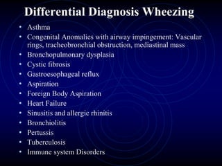 Differential Diagnosis Wheezing
• Asthma
• Congenital Anomalies with airway impingement: Vascular
rings, tracheobronchial obstruction, mediastinal mass
• Bronchopulmonary dysplasia
• Cystic fibrosis
• Gastroesophageal reflux
• Aspiration
• Foreign Body Aspiration
• Heart Failure
• Sinusitis and allergic rhinitis
• Bronchiolitis
• Pertussis
• Tuberculosis
• Immune system Disorders
 