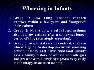 Wheezing in Infants
1. Group 1: Low Lung function: children
improve within a few years and "outgrow"
their asthma
2. Group 2: Non-Atopic, viral-induced asthma:
also outgrow asthma after a somewhat longer
period of time (non atopic wheezing).
3. Group 3: Atopic Asthma: in contrast, children
who will go on to develop persistent wheezing
beyond infancy and early childhood usually
have a family history of asthma and allergies
and present with allergic symptoms very early
in life (atopy-associated asthma).
 
