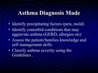 Asthma Diagnosis Made
• Identify precipitating factors (pets, mold)
• Identify comorbid conditions that may
aggravate asthma (GERD, allergies etc)
• Assess the patient/families knowledge and
self management skills
• Classify asthma severity using the
Guidelines .
 