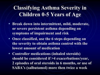 Classifying Asthma Severity in
Children 0-5 Years of Age
• Break down into intermittent, mild, moderate,
or severe persistent asthma depending on
symptoms of impairment and risk
• Once classified, use the 6 steps depending on
the severity to obtain asthma control with the
lowest amount of medication
• Controller medications (inhaled steroids)
should be considered if >4 exacerbations/year,
2 episodes of oral steroids in 6 months, or use of
SABA’s (salbutamol) more then twice a week
 
