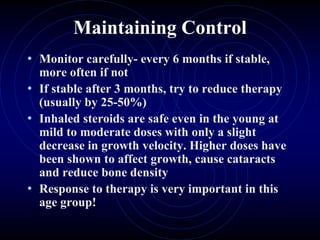 Maintaining Control
• Monitor carefully- every 6 months if stable,
more often if not
• If stable after 3 months, try to reduce therapy
(usually by 25-50%)
• Inhaled steroids are safe even in the young at
mild to moderate doses with only a slight
decrease in growth velocity. Higher doses have
been shown to affect growth, cause cataracts
and reduce bone density
• Response to therapy is very important in this
age group!
 