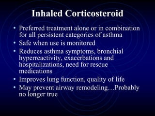 Inhaled Corticosteroid
• Preferred treatment alone or in combination
for all persistent categories of asthma
• Safe when use is monitored
• Reduces asthma symptoms, bronchial
hyperreactivity, exacerbations and
hospitalizations, need for rescue
medications
• Improves lung function, quality of life
• May prevent airway remodeling…Probably
no longer true
 