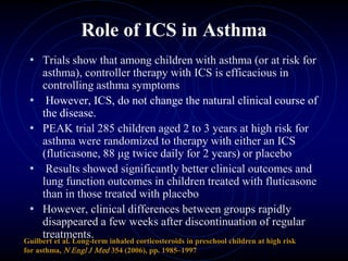 Role of ICS in Asthma
• Trials show that among children with asthma (or at risk for
asthma), controller therapy with ICS is efficacious in
controlling asthma symptoms
• However, ICS, do not change the natural clinical course of
the disease.
• PEAK trial 285 children aged 2 to 3 years at high risk for
asthma were randomized to therapy with either an ICS
(fluticasone, 88 μg twice daily for 2 years) or placebo
• Results showed significantly better clinical outcomes and
lung function outcomes in children treated with fluticasone
than in those treated with placebo
• However, clinical differences between groups rapidly
disappeared a few weeks after discontinuation of regular
treatments.Guilbert et al. Long-term inhaled corticosteroids in preschool children at high risk
for asthma, N Engl J Med 354 (2006), pp. 1985–1997
 