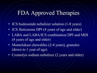 FDA Approved Therapies
• ICS budesonide nebulizer solution (1-8 years)
• ICS fluticasone DPI (4 years of age and older)
• LABA and LABA/ICS combination DPI and MDI
(4 years of age and older)
• Montelukast chewables (2-4 years), granules
(down to 1 year of age)
• Cromolyn sodium nebulizer (2 years and older)
 
