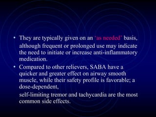 • They are typically given on an ‘as needed’ basis,
although frequent or prolonged use may indicate
the need to initiate or increase anti-inflammatory
medication.
• Compared to other relievers, SABA have a
quicker and greater effect on airway smooth
muscle, while their safety profile is favorable; a
dose-dependent,
self-limiting tremor and tachycardia are the most
common side effects.
 