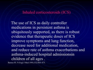Inhaled corticosteroids (ICS)
The use of ICS as daily controller
medications in persistent asthma is
ubiquitously supported, as there is robust
evidence that therapeutic doses of ICS
improve symptoms and lung function,
decrease need for additional medication,
and reduce rate of asthma exacerbations and
asthma-induced hospital admissionsin
children of all ages .
Barnes PJ. N Engl J Med 1995;332:868–875.
 