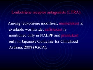 Leukotriene receptor antagonists (LTRA).
Among leukotriene modifiers, montelukast is
available worldwide; zafirlukast is
mentioned only in NAEPP and pranlukast
only in Japanese Guideline for Childhood
Asthma, 2008 (JGCA).
 