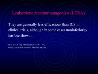 Leukotriene receptor antagonists (LTRA).
They are generally less efficacious than ICS in
clinical trials, although in some cases noninferiority
has bee shown .
Price et al. N Engl J Med 2011;364:1695–1707.
Garcia Garcia et al. Pediatrics 2005;116:360–369.
 
