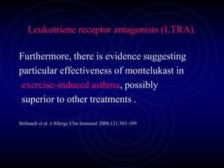 Leukotriene receptor antagonists (LTRA).
Furthermore, there is evidence suggesting
particular effectiveness of montelukast in
exercise-induced asthma, possibly
superior to other treatments .
Stelmach et al. J Allergy Clin Immunol 2008;121:383–389
 