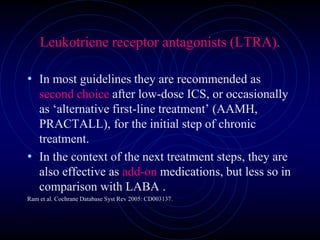 Leukotriene receptor antagonists (LTRA).
• In most guidelines they are recommended as
second choice after low-dose ICS, or occasionally
as ‘alternative first-line treatment’ (AAMH,
PRACTALL), for the initial step of chronic
treatment.
• In the context of the next treatment steps, they are
also effective as add-on medications, but less so in
comparison with LABA .
Ram et al. Cochrane Database Syst Rev 2005: CD003137.
 