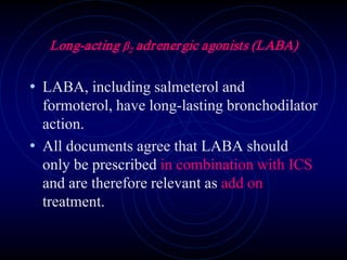 Long-acting β2 adrenergic agonists (LABA)
• LABA, including salmeterol and
formoterol, have long-lasting bronchodilator
action.
• All documents agree that LABA should
only be prescribed in combination with ICS
and are therefore relevant as add on
treatment.
 