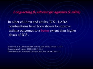 Long-acting β2 adrenergic agonists (LABA)
In older children and adults, ICS– LABA
combinations have been shown to improve
asthma outcomes to a better extent than higher
doses of ICS .
Woolcock et al. Am J Respir Crit Care Med 1996;153:1481–1488.
Greening et al. Lancet 1994;344:219–224.
Ducharme et al . Cochrane Database Syst Rev 2010:CD005533.
 