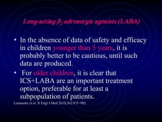 Long-acting β2 adrenergic agonists (LABA)
• In the absence of data of safety and efficacy
in children younger than 5 years, it is
probably better to be cautious, until such
data are produced.
• For older children, it is clear that
ICS+LABA are an important treatment
option, preferable for at least a
subpopulation of patients.
Lemanske et al. N Engl J Med 2010;362:975–985.
 