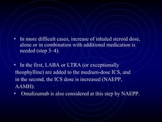 • In more difficult cases, increase of inhaled steroid dose,
alone or in combination with additional medication is
needed (step 3–4).
• In the first, LABA or LTRA (or exceptionally
theophylline) are added to the medium-dose ICS, and
in the second, the ICS dose is increased (NAEPP,
AAMH).
• Omalizumab is also considered at this step by NAEPP.
 
