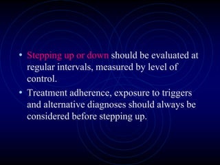 • Stepping up or down should be evaluated at
regular intervals, measured by level of
control.
• Treatment adherence, exposure to triggers
and alternative diagnoses should always be
considered before stepping up.
 