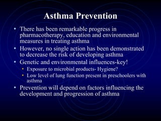 Asthma Prevention
• There has been remarkable progress in
pharmacotherapy, education and environmental
measures in treating asthma
• However, no single action has been demonstrated
to decrease the risk of developing asthma
• Genetic and environmental influences-key!
• Exposure to microbial products- Hygiene?
• Low level of lung function present in preschoolers with
asthma
• Prevention will depend on factors influencing the
development and progression of asthma
 
