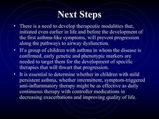 Next Steps
• There is a need to develop therapeutic modalities that,
initiated even earlier in life and before the development of
the first asthma-like symptoms, will prevent progression
along the pathways to airway dysfunction.
• If a group of children with asthma in whom the disease is
confirmed, early genetic and phenotypic markers are
needed to target them for the development of specific
therapies that will thwart that progression.
• It is essential to determine whether in children with mild
persistent asthma, whether intermittent, symptom-triggered
anti-inflammatory therapy might be as effective as daily
continuous therapy with controller medications in
decreasing exacerbations and improving quality of life.
 