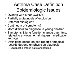Asthma Case Definition
Epidemiologic Issues
• Overlap with other COPD’s
• Partially a diagnosis of exclusion
• Different etiologies?
• Continuum of symptoms?
• More difficult to diagnose in young children
• Symptoms & lung function change over time,
related to environmental triggers, medication,
and age
• Definitions based on self-report or medical
records depend on physician diagnosis
– Diagnostic criteria not standardized
 