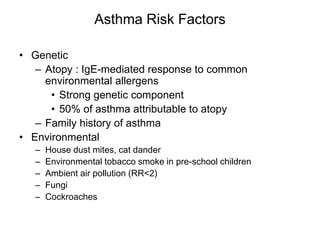 Asthma Risk Factors
• Genetic
– Atopy : IgE-mediated response to common
environmental allergens
• Strong genetic component
• 50% of asthma attributable to atopy
– Family history of asthma
• Environmental
– House dust mites, cat dander
– Environmental tobacco smoke in pre-school children
– Ambient air pollution (RR<2)
– Fungi
– Cockroaches
 