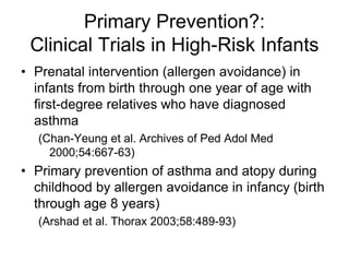 Primary Prevention?:
Clinical Trials in High-Risk Infants
• Prenatal intervention (allergen avoidance) in
infants from birth through one year of age with
first-degree relatives who have diagnosed
asthma
(Chan-Yeung et al. Archives of Ped Adol Med
2000;54:667-63)
• Primary prevention of asthma and atopy during
childhood by allergen avoidance in infancy (birth
through age 8 years)
(Arshad et al. Thorax 2003;58:489-93)
 