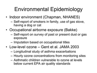 Environmental Epidemiology
• Indoor environment (Chapman, NHANES)
– Self-report of smokers in family, use of gas stove,
having a dog or cat
• Occupational airborne exposure (Bakke)
– Self-report on survey of past or present dust or gas
exposure
– Imputation based on occupational titles
• Low-level ozone – Gent et al. JAMA 2003
– Longitudinal study of asthma exacerbations
– Hourly ozone concentrations from monitoring sites
– Asthmatic children vulnerable to ozone at levels
below current EPA air quality standards
 