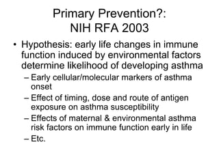 Primary Prevention?:
NIH RFA 2003
• Hypothesis: early life changes in immune
function induced by environmental factors
determine likelihood of developing asthma
– Early cellular/molecular markers of asthma
onset
– Effect of timing, dose and route of antigen
exposure on asthma susceptibility
– Effects of maternal & environmental asthma
risk factors on immune function early in life
– Etc.
 