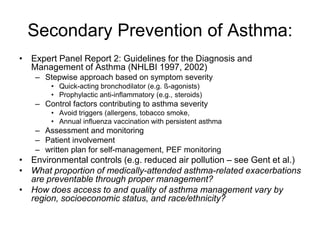 Secondary Prevention of Asthma:
• Expert Panel Report 2: Guidelines for the Diagnosis and
Management of Asthma (NHLBI 1997, 2002)
– Stepwise approach based on symptom severity
• Quick-acting bronchodilator (e.g. ß-agonists)
• Prophylactic anti-inflammatory (e.g., steroids)
– Control factors contributing to asthma severity
• Avoid triggers (allergens, tobacco smoke,
• Annual influenza vaccination with persistent asthma
– Assessment and monitoring
– Patient involvement
– written plan for self-management, PEF monitoring
• Environmental controls (e.g. reduced air pollution – see Gent et al.)
• What proportion of medically-attended asthma-related exacerbations
are preventable through proper management?
• How does access to and quality of asthma management vary by
region, socioeconomic status, and race/ethnicity?
 