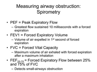 Measuring airway obstruction:
Spirometry
• PEF = Peak Expiratory Flow
– Greatest flow sustained 10 milliseconds with a forced
expiration
• FEV1 = Forced Expiratory Volume
– Volume of air expelled in 1st second of forced
expiration
• FVC = Forced Vital Capacity
– Maximum volume of air exhaled with forced expiration
after a maximum inhalation
• FEF25-75 = Forced Expiratory Flow between 25%
and 75% of FVC
– Detects small-airways obstruction
 