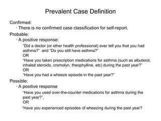 Prevalent Case Definition
Confirmed:
· There is no confirmed case classification for self-report.
Probable:
· A positive response:
“Did a doctor (or other health professional) ever tell you that you had
asthma?” and “Do you still have asthma?”
OR
“Have you taken prescription medications for asthma (such as albuterol,
inhaled steroids, cromolyn, theophylline, etc) during the past year?”
OR
“Have you had a wheeze episode in the past year?”
Possible:
· A positive response
“Have you used over-the-counter medications for asthma during the
past year?”,
OR
“Have you experienced episodes of wheezing during the past year?
 