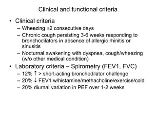 Clinical and functional criteria
• Clinical criteria
– Wheezing 2 consecutive days
– Chronic cough persisting 3-6 weeks responding to
bronchodilators in absence of allergic rhinitis or
sinusitis
– Nocturnal awakening with dyspnea, cough/wheezing
(w/o other medical condition)
• Laboratory criteria – Spirometry (FEV1, FVC)
– 12%  > short-acting bronchodilator challenge
– 20%  FEV1 w/histamine/methacholine/exercise/cold
– 20% diurnal variation in PEF over 1-2 weeks
 