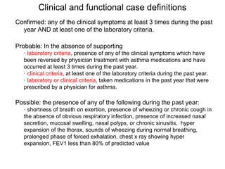 Clinical and functional case definitions
Confirmed: any of the clinical symptoms at least 3 times during the past
year AND at least one of the laboratory criteria.
Probable: In the absence of supporting
· laboratory criteria, presence of any of the clinical symptoms which have
been reversed by physician treatment with asthma medications and have
occurred at least 3 times during the past year.
· clinical criteria, at least one of the laboratory criteria during the past year.
· laboratory or clinical criteria, taken medications in the past year that were
prescribed by a physician for asthma.
Possible: the presence of any of the following during the past year:
· shortness of breath on exertion, presence of wheezing or chronic cough in
the absence of obvious respiratory infection, presence of increased nasal
secretion, mucosal swelling, nasal polyps, or chronic sinusitis, hyper
expansion of the thorax, sounds of wheezing during normal breathing,
prolonged phase of forced exhalation, chest x ray showing hyper
expansion, FEV1 less than 80% of predicted value
 