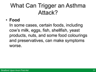 Stratford Upon Avon First Aid 11
What Can Trigger an Asthma
Attack?
• Food
In some cases, certain foods, including
cow’s milk, eggs, fish, shellfish, yeast
products, nuts, and some food colourings
and preservatives, can make symptoms
worse.
 