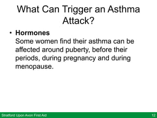 Stratford Upon Avon First Aid 12
What Can Trigger an Asthma
Attack?
• Hormones
Some women find their asthma can be
affected around puberty, before their
periods, during pregnancy and during
menopause.
 