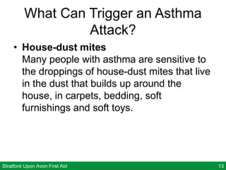 Stratford Upon Avon First Aid 13
What Can Trigger an Asthma
Attack?
• House-dust mites
Many people with asthma are sensitive to
the droppings of house-dust mites that live
in the dust that builds up around the
house, in carpets, bedding, soft
furnishings and soft toys.
 