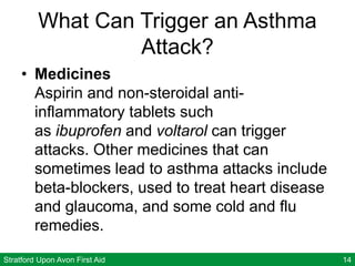Stratford Upon Avon First Aid 14
What Can Trigger an Asthma
Attack?
• Medicines
Aspirin and non-steroidal anti-
inflammatory tablets such
as ibuprofen and voltarol can trigger
attacks. Other medicines that can
sometimes lead to asthma attacks include
beta-blockers, used to treat heart disease
and glaucoma, and some cold and flu
remedies.
 