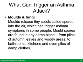 Stratford Upon Avon First Aid 15
What Can Trigger an Asthma
Attack?
• Moulds & fungi
Moulds release tiny seeds called spores
into the air, which can trigger asthma
symptoms in some people. Mould spores
are found in any damp place – from piles
of autumn leaves and woody areas, to
bathrooms, kitchens and even piles of
damp clothes.
 