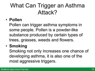 Stratford Upon Avon First Aid 16
What Can Trigger an Asthma
Attack?
• Pollen
Pollen can trigger asthma symptoms in
some people. Pollen is a powder-like
substance produced by certain types of
trees, grasses, weeds and flowers.
• Smoking
Smoking not only increases one chance of
developing asthma, it is also one of the
most aggressive triggers.
 