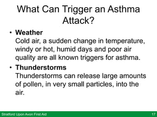 Stratford Upon Avon First Aid 17
What Can Trigger an Asthma
Attack?
• Weather
Cold air, a sudden change in temperature,
windy or hot, humid days and poor air
quality are all known triggers for asthma.
• Thunderstorms
Thunderstorms can release large amounts
of pollen, in very small particles, into the
air.
 