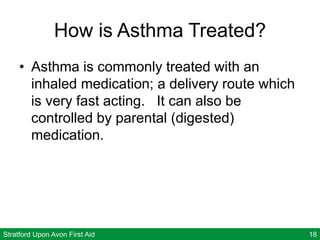 Stratford Upon Avon First Aid 18
How is Asthma Treated?
• Asthma is commonly treated with an
inhaled medication; a delivery route which
is very fast acting. It can also be
controlled by parental (digested)
medication.
 