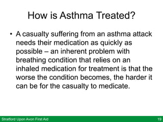 Stratford Upon Avon First Aid 19
How is Asthma Treated?
• A casualty suffering from an asthma attack
needs their medication as quickly as
possible – an inherent problem with
breathing condition that relies on an
inhaled medication for treatment is that the
worse the condition becomes, the harder it
can be for the casualty to medicate.
 