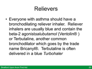 Stratford Upon Avon First Aid 20
Relievers
• Everyone with asthma should have a
bronchodilating reliever inhaler. Reliever
inhalers are usually blue and contain the
beta-2 agonistsalubutamol (Ventolin® )
or Terbutaline, another common
bronchodilator which goes by the trade
name Bricanyl®. Terbutaline is often
delivered in a blue Turbohaler
 