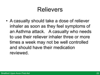 Stratford Upon Avon First Aid 22
Relievers
• A casualty should take a dose of reliever
inhaler as soon as they feel symptoms of
an Asthma attack. A casualty who needs
to use their reliever inhaler three or more
times a week may not be well controlled
and should have their medication
reviewed.
 