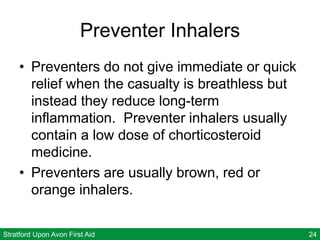 Stratford Upon Avon First Aid 24
Preventer Inhalers
• Preventers do not give immediate or quick
relief when the casualty is breathless but
instead they reduce long-term
inflammation. Preventer inhalers usually
contain a low dose of chorticosteroid
medicine.
• Preventers are usually brown, red or
orange inhalers.
 