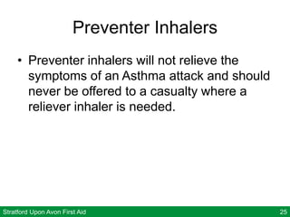 Stratford Upon Avon First Aid 25
Preventer Inhalers
• Preventer inhalers will not relieve the
symptoms of an Asthma attack and should
never be offered to a casualty where a
reliever inhaler is needed.
 