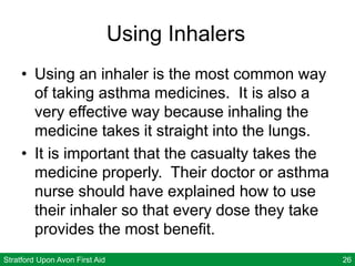 Stratford Upon Avon First Aid 26
Using Inhalers
• Using an inhaler is the most common way
of taking asthma medicines. It is also a
very effective way because inhaling the
medicine takes it straight into the lungs.
• It is important that the casualty takes the
medicine properly. Their doctor or asthma
nurse should have explained how to use
their inhaler so that every dose they take
provides the most benefit.
 