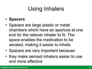 Stratford Upon Avon First Aid 27
Using Inhalers
• Spacers
• Spacers are large plastic or metal
chambers which have an aperture at one
end for the reliever inhaler to fit. The
space enables the medication to be
aerated, making it easier to inhale.
• Spacers are very important because:
• they make aerosol inhalers easier to use
and more effective
 