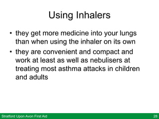 Stratford Upon Avon First Aid 28
Using Inhalers
• they get more medicine into your lungs
than when using the inhaler on its own
• they are convenient and compact and
work at least as well as nebulisers at
treating most asthma attacks in children
and adults
 